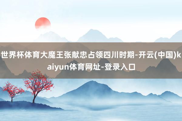 世界杯体育大魔王张献忠占领四川时期-开云(中国)kaiyun体育网址-登录入口