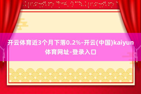 开云体育近3个月下落0.2%-开云(中国)kaiyun体育网址-登录入口