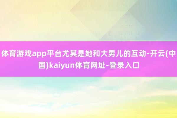体育游戏app平台尤其是她和大男儿的互动-开云(中国)kaiyun体育网址-登录入口
