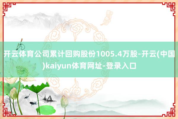 开云体育公司累计回购股份1005.4万股-开云(中国)kaiyun体育网址-登录入口