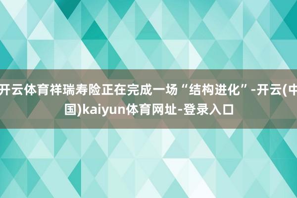 开云体育祥瑞寿险正在完成一场“结构进化”-开云(中国)kaiyun体育网址-登录入口