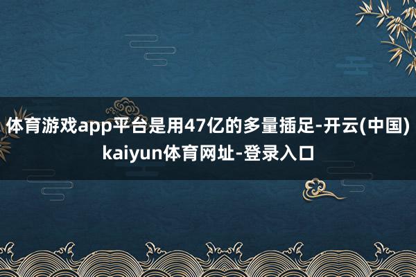 体育游戏app平台是用47亿的多量插足-开云(中国)kaiyun体育网址-登录入口