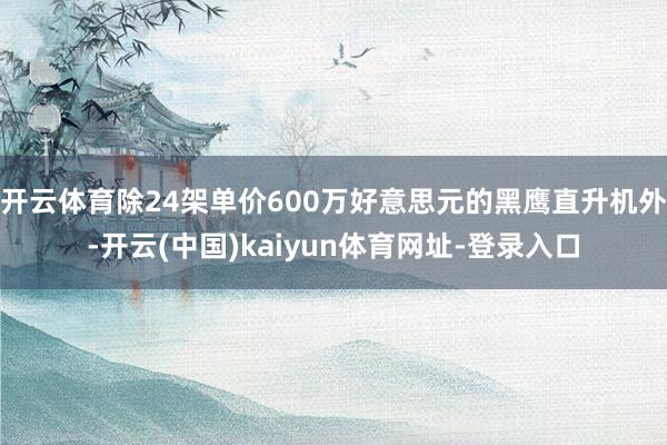 开云体育除24架单价600万好意思元的黑鹰直升机外-开云(中国)kaiyun体育网址-登录入口