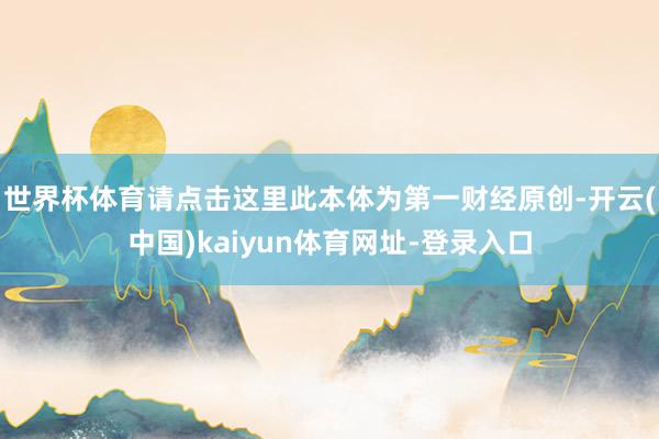 世界杯体育请点击这里此本体为第一财经原创-开云(中国)kaiyun体育网址-登录入口