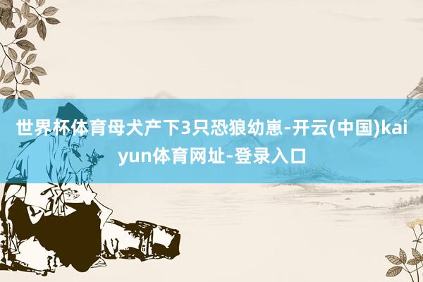 世界杯体育母犬产下3只恐狼幼崽-开云(中国)kaiyun体育网址-登录入口