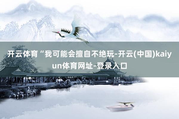 开云体育“我可能会擅自不绝玩-开云(中国)kaiyun体育网址-登录入口