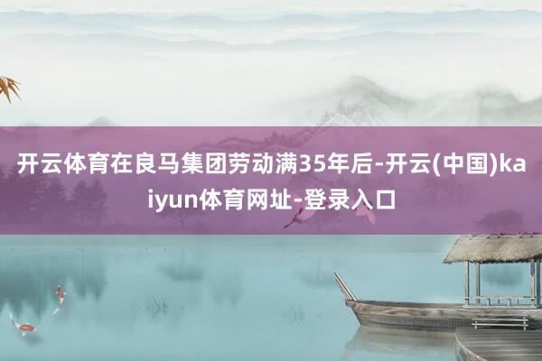开云体育在良马集团劳动满35年后-开云(中国)kaiyun体育网址-登录入口