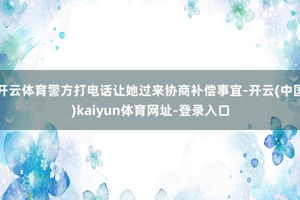 开云体育警方打电话让她过来协商补偿事宜-开云(中国)kaiyun体育网址-登录入口