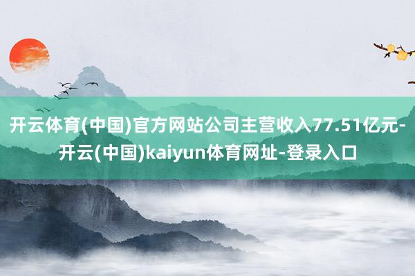 开云体育(中国)官方网站公司主营收入77.51亿元-开云(中国)kaiyun体育网址-登录入口