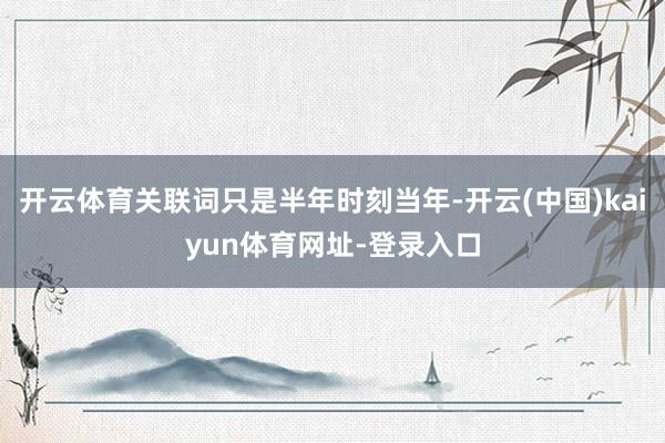 开云体育关联词只是半年时刻当年-开云(中国)kaiyun体育网址-登录入口