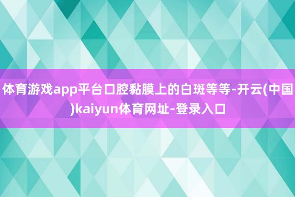 体育游戏app平台口腔黏膜上的白斑等等-开云(中国)kaiyun体育网址-登录入口