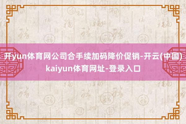 开yun体育网公司合手续加码降价促销-开云(中国)kaiyun体育网址-登录入口