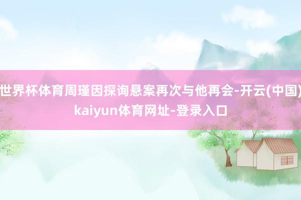 世界杯体育周瑾因探询悬案再次与他再会-开云(中国)kaiyun体育网址-登录入口