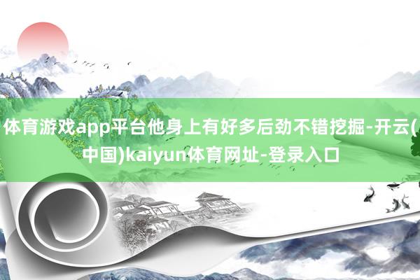 体育游戏app平台他身上有好多后劲不错挖掘-开云(中国)kaiyun体育网址-登录入口