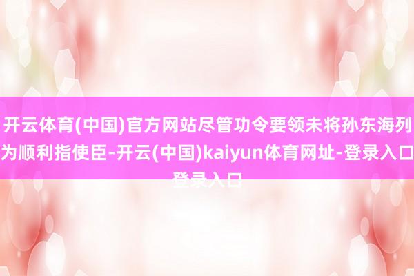 开云体育(中国)官方网站尽管功令要领未将孙东海列为顺利指使臣-开云(中国)kaiyun体育网址-登录入口