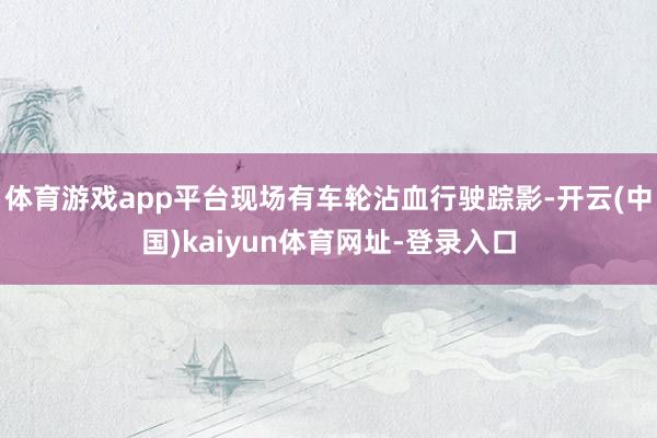 体育游戏app平台现场有车轮沾血行驶踪影-开云(中国)kaiyun体育网址-登录入口
