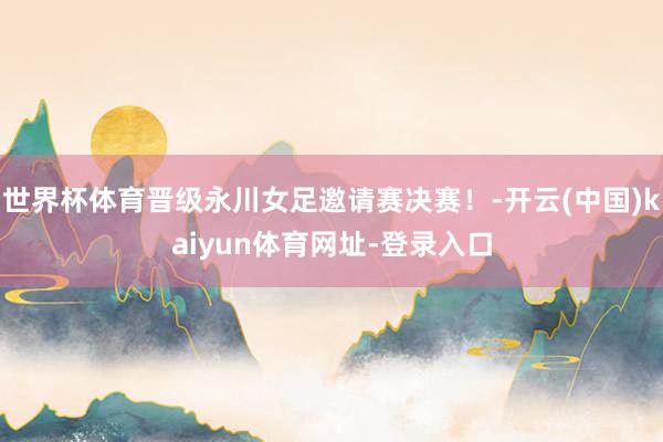 世界杯体育晋级永川女足邀请赛决赛！-开云(中国)kaiyun体育网址-登录入口