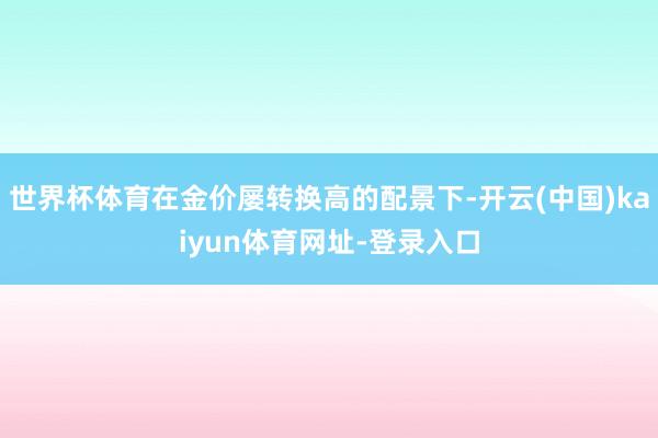 世界杯体育在金价屡转换高的配景下-开云(中国)kaiyun体育网址-登录入口