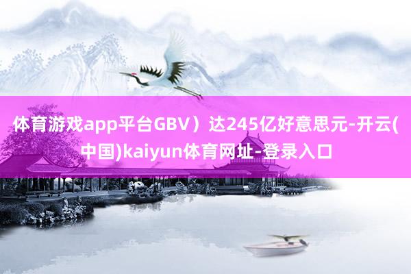 体育游戏app平台GBV）达245亿好意思元-开云(中国)kaiyun体育网址-登录入口