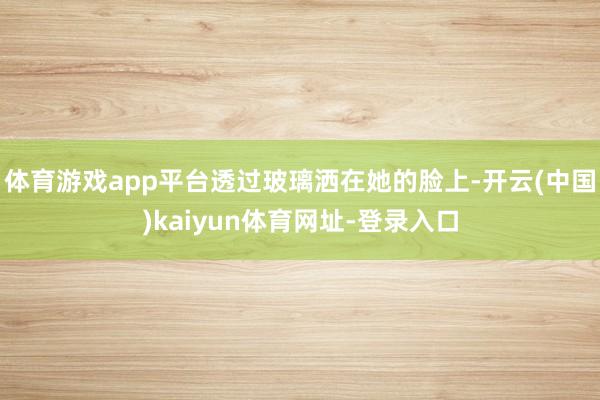 体育游戏app平台透过玻璃洒在她的脸上-开云(中国)kaiyun体育网址-登录入口