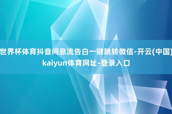 世界杯体育抖音问息流告白一键跳转微信-开云(中国)kaiyun体育网址-登录入口
