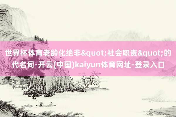 世界杯体育老龄化绝非"社会职责"的代名词-开云(中国)kaiyun体育网址-登录入口