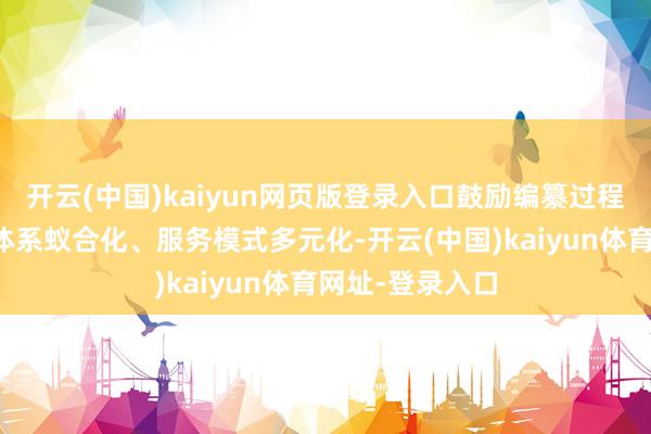 开云(中国)kaiyun网页版登录入口鼓励编纂过程智能化、学问体系蚁合化、服务模式多元化-开云(中国)kaiyun体育网址-登录入口