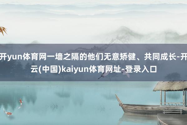 开yun体育网一墙之隔的他们无意矫健、共同成长-开云(中国)kaiyun体育网址-登录入口