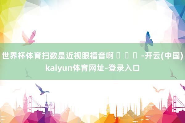 世界杯体育扫数是近视眼福音啊 ​​​-开云(中国)kaiyun体育网址-登录入口