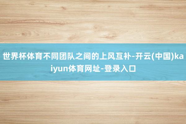 世界杯体育不同团队之间的上风互补-开云(中国)kaiyun体育网址-登录入口