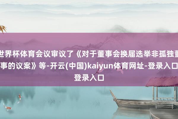 世界杯体育会议审议了《对于董事会换届选举非孤独董事的议案》等-开云(中国)kaiyun体育网址-登录入口