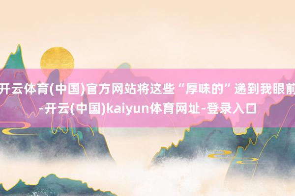 开云体育(中国)官方网站将这些“厚味的”递到我眼前-开云(中国)kaiyun体育网址-登录入口