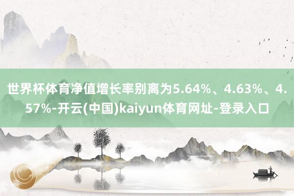 世界杯体育净值增长率别离为5.64%、4.63%、4.57%-开云(中国)kaiyun体育网址-登录入口
