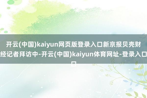开云(中国)kaiyun网页版登录入口　　新京报贝壳财经记者拜访中-开云(中国)kaiyun体育网址-登录入口