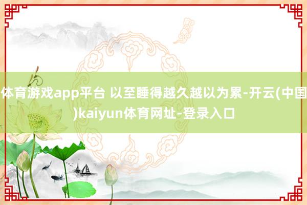 体育游戏app平台 以至睡得越久越以为累-开云(中国)kaiyun体育网址-登录入口
