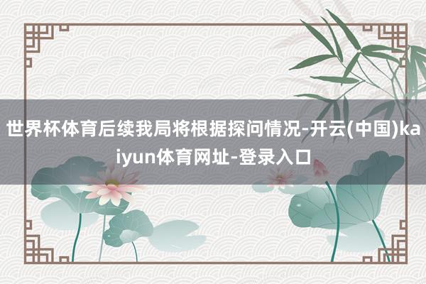 世界杯体育后续我局将根据探问情况-开云(中国)kaiyun体育网址-登录入口