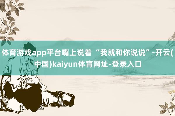 体育游戏app平台嘴上说着 “我就和你说说”-开云(中国)kaiyun体育网址-登录入口