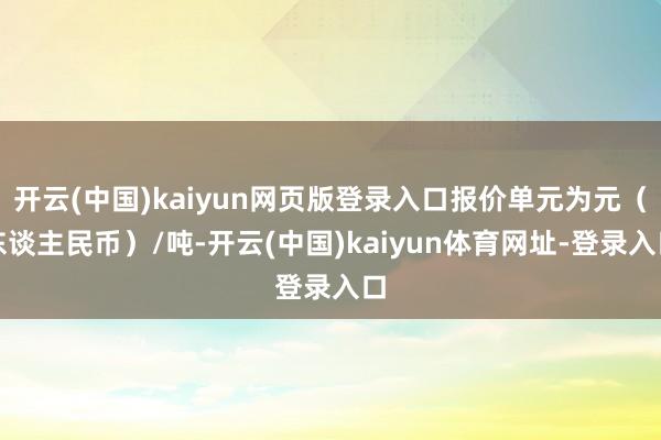 开云(中国)kaiyun网页版登录入口报价单元为元（东谈主民币）/吨-开云(中国)kaiyun体育网址-登录入口