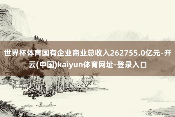 世界杯体育国有企业商业总收入262755.0亿元-开云(中国)kaiyun体育网址-登录入口