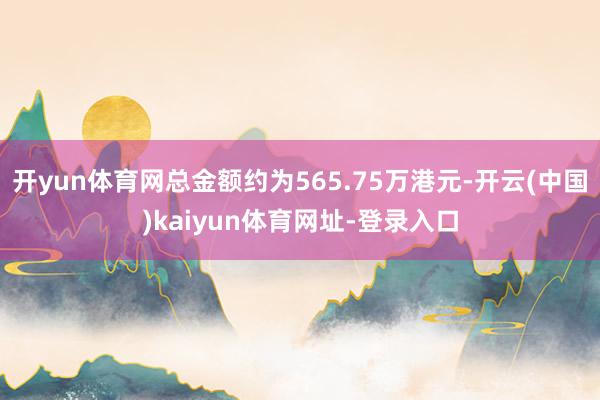 开yun体育网总金额约为565.75万港元-开云(中国)kaiyun体育网址-登录入口
