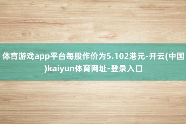体育游戏app平台每股作价为5.102港元-开云(中国)kaiyun体育网址-登录入口