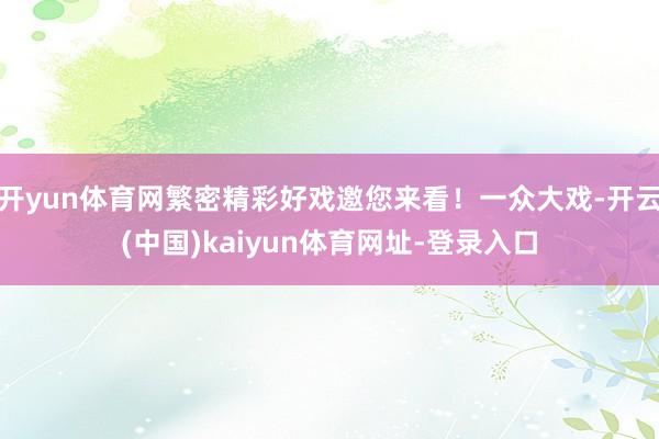 开yun体育网繁密精彩好戏邀您来看！一众大戏-开云(中国)kaiyun体育网址-登录入口