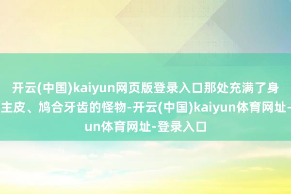开云(中国)kaiyun网页版登录入口那处充满了身披东说念主皮、鸠合牙齿的怪物-开云(中国)kaiyun体育网址-登录入口