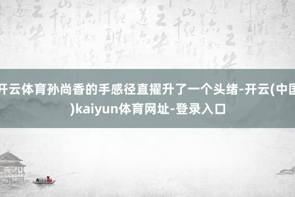 开云体育孙尚香的手感径直擢升了一个头绪-开云(中国)kaiyun体育网址-登录入口