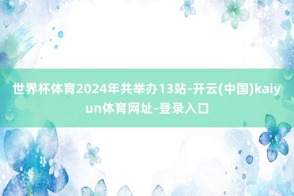 世界杯体育2024年共举办13站-开云(中国)kaiyun体育网址-登录入口