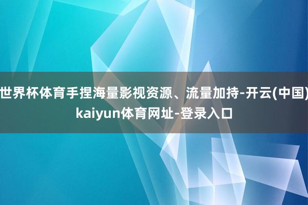 世界杯体育手捏海量影视资源、流量加持-开云(中国)kaiyun体育网址-登录入口