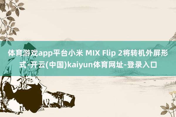 体育游戏app平台小米 MIX Flip 2将转机外屏形式-开云(中国)kaiyun体育网址-登录入口
