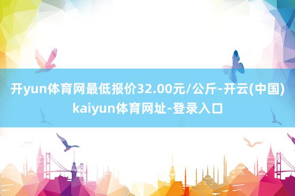 开yun体育网最低报价32.00元/公斤-开云(中国)kaiyun体育网址-登录入口