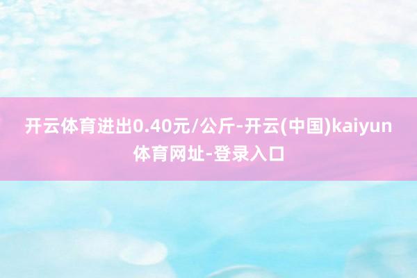 开云体育进出0.40元/公斤-开云(中国)kaiyun体育网址-登录入口