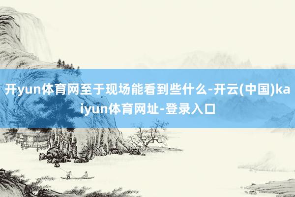开yun体育网至于现场能看到些什么-开云(中国)kaiyun体育网址-登录入口
